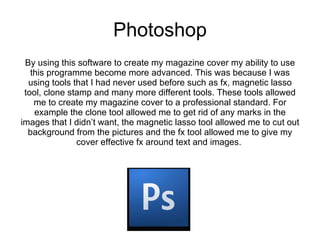 Photoshop By using this software to create my magazine cover my ability to use this programme become more advanced. This was because I was using tools that I had never used before such as fx, magnetic lasso tool, clone stamp and many more different tools. These tools allowed me to create my magazine cover to a professional standard. For example the clone tool allowed me to get rid of any marks in the images that I didn’t want, the magnetic lasso tool allowed me to cut out background from the pictures and the fx tool allowed me to give my cover effective fx around text and images.  