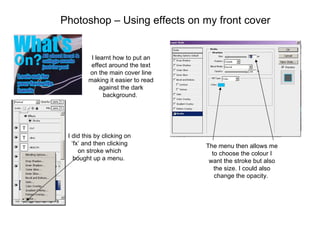 Photoshop – Using effects on my front cover I learnt how to put an effect around the text on the main cover line making it easier to read against the dark background.  I did this by clicking on ‘fx’ and then clicking on stroke which bought up a menu.  The menu then allows me to choose the colour I want the stroke but also the size. I could also change the opacity.  