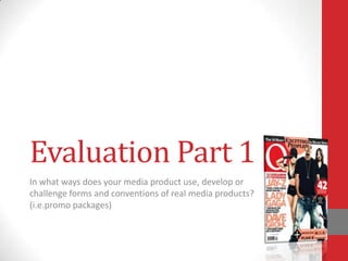 Evaluation Part 1
In what ways does your media product use, develop or
challenge forms and conventions of real media products?
(i.e.promo packages)
 