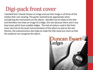 Digi-pack front cover
I decided that I should choose an image and use that image in all three of the
medias that I am creating. The guitar seemed to be appropriate when
considering the instruments on the album. I decided not to relate to the title
and therefore not show an image of a ledge, this was because there aren't any
local areas which have suitable ledges. The lack of colours used in the front
cover also link to the quiet instrumentation of the album as well as the sad
themes, the colourlessness also helps to make the title stand out more so that
the audience can recognise the album.
 
