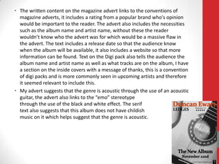 • The written content on the magazine advert links to the conventions of
  magazine adverts, it includes a rating from a popular brand who's opinion
  would be important to the reader. The advert also includes the necessities
  such as the album name and artist name, without these the reader
  wouldn’t know who the advert was for which would be a massive flaw in
  the advert. The text includes a release date so that the audience know
  when the album will be available, it also includes a website so that more
  information can be found. Text on the Digi pack also tells the audience the
  album name and artist name as well as what tracks are on the album, I have
  a section on the inside covers with a message of thanks, this is a convention
  of digi packs and is more commonly seen in upcoming artists and therefore
  it seemed relevant to include this.
• My advert suggests that the genre is acoustic through the use of an acoustic
  guitar, the advert also links to the “emo” stereotype
  through the use of the black and white effect. The serif
  text also suggests that this album does not have childish
  music on it which helps suggest that the genre is acoustic.
 