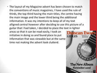 • The layout of my Magazine advert has been chosen to match
  the conventions of music magazines, I have used the rule of
  thirds, the top third having the main titles, the centre having
  the main image and the lower third being the additional
  information. It was my intentions to keep all of my text
  alligned central however after deciding to use this picture of a
  guitar that I had taken, I decided to place the text in lighter
  areas so that it can be read easily, I took an
  initiative in doing so and found place to put
  information that was viewable but at the same
  time not making the advert look clutterd.
 