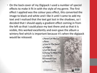 • On the back cover of my Digipack I used a number of speciel
  effects to make it fit in with the style of my genre. The first
  effect I applied was the colour pass effect, this converted the
  image to black and white and I like it until I came to add my
  text and I realised that the text got lost in the shadows, so I
  decided that I should apply a gradient effect coming in from
  the left so that I could place my text there and so that it is
  visible, this worked excellently and even gave the album a
  wintery feel which is important because it’s when the digipack
  would be released.
 