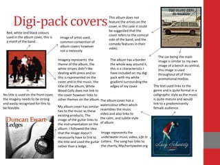 Digi-pack covers                                                     This album does not
                                                                            feature the artists on the
                                                                            cover, in this case it could
                                                                            be suggested that the
  Red, white and black colours
                                                                            cover refers to the comical
  used in the album cover, this is      Image of artist used,
                                                                            side of the band, and the
  a motif of the band.                  common convention of
                                                                            comedy features in their
                                        album covers however
                                                                            video.
                                        not a necessity
                                                                                                              The car being the main
                                       Imagery represents the              The album has a border             image is similar to my own
                                       theme of the album, the             the whole way around it,           image of a bench as central,
                                       white stripes didn’t like           this is a characteristic I         this image is used
                                       dealing with press and so           have included on my digi           throughout all of their
                                       this is represented on the          pack with my white                 promotional medias.
                                       cover and in the music, the         gradient surrounding the
                                       title of the album, White           edges of my cover               The text used links to the
                                       Blood Cells does not link to                                        genre and is quite formal in a
No title is used on the front cover,   the cover however links to                                          calligraphic style as the music
the imagery needs to be strong         other themes on the album. The album cover has a                    is quite mature and would
and easily recognised for this to                                                                          link to a predominantly
be feasible.                           My album cover has similar watercolour effect which                 female audience.
                                       ties to the music as these resembles the music
                                       existing products. The       video and also links to
                                       image of the guitar links to the calm, and subtle style
                                       the instrumentation on the of album
                                       album. I followed the idea
                                       that the image doesn’t          Image represents the
                                       necessarily have to link to     underwater music video, Life In
                                       the title and used the guitar   Letters. The song has links to
                                       rather than a ledge.            the charity, Mycharitywater.org
 