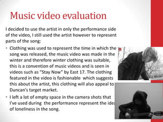 Music video evaluation
I decided to use the artist in only the performance side
of the video, I still used the artist however to represent
parts of the song:
• Clothing was used to represent the time in which the
   song was released, the music video was made in the
   winter and therefore winter clothing was suitable,
   this is a convention of music videos and is seen in
   videos such as “Stay Now” by East 17. The clothing
   featured in the video is fashionable which suggests
   this about the artist, this clothing will also appeal to
   Duncan's target market.
• I left a lot of empty space in the camera shots that
   I've used during the performance represent the idea
   of loneliness in the song.
 