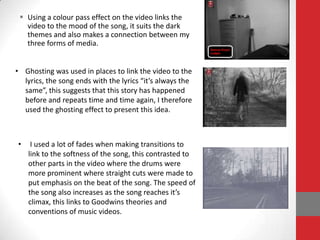  Using a colour pass effect on the video links the
   video to the mood of the song, it suits the dark
   themes and also makes a connection between my
   three forms of media.


• Ghosting was used in places to link the video to the
  lyrics, the song ends with the lyrics “it’s always the
  same”, this suggests that this story has happened
  before and repeats time and time again, I therefore
  used the ghosting effect to present this idea.



•    I used a lot of fades when making transitions to
    link to the softness of the song, this contrasted to
    other parts in the video where the drums were
    more prominent where straight cuts were made to
    put emphasis on the beat of the song. The speed of
    the song also increases as the song reaches it’s
    climax, this links to Goodwins theories and
    conventions of music videos.
 
