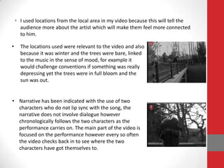 • I used locations from the local area in my video because this will tell the
      audience more about the artist which will make them feel more connected
      to him.

•     The locations used were relevant to the video and also
      because it was winter and the trees were bare, linked
      to the music in the sense of mood, for example it
      would challenge conventions if something was really
      depressing yet the trees were in full bloom and the
      sun was out.


• Narrative has been indicated with the use of two
  characters who do not lip sync with the song, the
  narrative does not involve dialogue however
  chronologically follows the two characters as the
  performance carries on. The main part of the video is
  focused on the performance however every so often
  the video checks back in to see where the two
  characters have got themselves to.
 