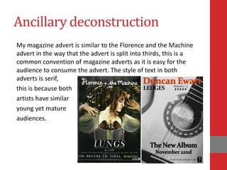 Ancillary deconstruction
My magazine advert is similar to the Florence and the Machine
advert in the way that the advert is split into thirds, this is a
common convention of magazine adverts as it is easy for the
audience to consume the advert. The style of text in both
adverts is serif,
this is because both
artists have similar
young yet mature
audiences.
 