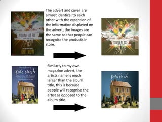 The advert and cover are
almost identical to each
other with the exception of
the information displayed on
the advert, the images are
the same so that people can
recognise the products in
store.




 Similarly to my own
 magazine advert, the
 artists name is much
 larger than the album
 title, this is because
 people will recognise the
 artist as opposed to the
 album title.
 