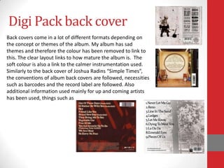 Digi Pack back cover
Back covers come in a lot of different formats depending on
the concept or themes of the album. My album has sad
themes and therefore the colour has been removed to link to
this. The clear layout links to how mature the album is. The
soft colour is also a link to the calmer instrumentation used.
Similarly to the back cover of Joshua Radins “Simple Times”,
the conventions of album back covers are followed, necessities
such as barcodes and the record label are followed. Also
additional information used mainly for up and coming artists
has been used, things such as
 