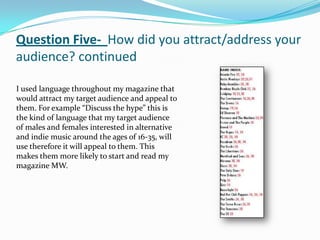 Question Five- How did you attract/address your
audience? continued

I used language throughout my magazine that
would attract my target audience and appeal to
them. For example “Discuss the hype” this is
the kind of language that my target audience
of males and females interested in alternative
and indie music around the ages of 16-35, will
use therefore it will appeal to them. This
makes them more likely to start and read my
magazine MW.
 