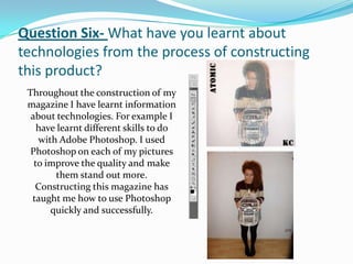 Question Six- What have you learnt about
technologies from the process of constructing
this product?
 Throughout the construction of my
 magazine I have learnt information
  about technologies. For example I
    have learnt different skills to do
    with Adobe Photoshop. I used
  Photoshop on each of my pictures
   to improve the quality and make
        them stand out more.
   Constructing this magazine has
  taught me how to use Photoshop
       quickly and successfully.
 
