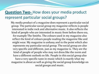 Question Two- How does your media product
represent particular social groups?
  My media product of a magazine does represent a particular social
  group. The particular social group my magazine reflects is people
  interested in indie rock and alternative music. It also reflects the
  kind of people who are interested in music from before there era,
    for example The Smiths. The colours used in my magazine also
   reflect the kind of colours people reading the magazine like and
   might wear. My magazine is unfussy and to the point which also
    represents my particular social group. The social group are also
    very specific and different, just as my magazine is. They are the
     kind of people of people who may not dress like the norm and
    have a different outlook on life. People in this social group also
      have a very specific taste in music which is exactly what my
  magazine is about as well as giving the social group knowledge on
                        social groups and music.
 