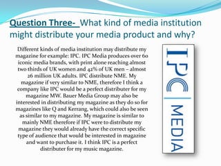 Question Three- What kind of media institution
might distribute your media product and why?
  Different kinds of media institution may distribute my
 magazine for example: IPC. IPC Media produces over 60
  iconic media brands, with print alone reaching almost
  two thirds of UK women and 42% of UK men – almost
       26 million UK adults. IPC distribute NME. My
    magazine if very similar to NME, therefore I think a
  company like IPC would be a perfect distributer for my
      magazine MW. Bauer Media Group may also be
 interested in distributing my magazine as they do so for
 magazines like Q and Kerrang, which could also be seen
   as similar to my magazine. My magazine is similar to
    mainly NME therefore if IPC were to distribute my
  magazine they would already have the correct specific
  type of audience that would be interested in magazine
      and want to purchase it. I think IPC is a perfect
            distributer for my music magazine.
 