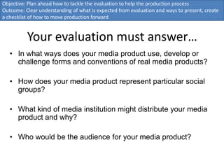 Objective: Plan ahead how to tackle the evaluation to help the production process
Outcome: Clear understanding of what is expected from evaluation and ways to present, create
a checklist of how to move production forward


          Your evaluation must answer…
   • In what ways does your media product use, develop or
     challenge forms and conventions of real media products?

   • How does your media product represent particular social
     groups?

   • What kind of media institution might distribute your media
     product and why?

   • Who would be the audience for your media product?
 