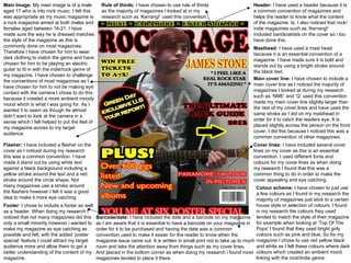 Header:  I have used a header because it is a common convention of magazines and helps the reader to know what the content of the magazine. Is. I also noticed that rock/indie magazines such as ‘Kerrang!’ included bands/atrists on the cover so i too have done this.  Masthead:  I have used a mast head because it is an essential convention of a magazine. I have made sure it is bold and stands out by using a bright stroke around the black text.  Main cover line:  I have chosen to include a main cover line as I noticed the majority of magazines I looked at during my research such as ‘NME’ and ‘Q’ used this convention  made my main cover line slightly larger than the rest of my cover lines and have used the same stroke as I did on my masthead in order for it to catch the readers eye. It is placed slightly across the person on the front cover, I did this because I noticed this was a common convention of other magazines.  Cover lines:  I have included several cover lines on my cover as this is an essential convention. I used different fonts and colours for my cover lines as when doing my research I found that this was a common thing to do in order to make the cover appealing and eye catching.  Barcode/date:  I have included the date and a barcode on my magazine as I am aware that it is essential to have a barcode on your magazine in order for it to be purchased and having the date was a common convention used to make it easier for the reader to know when the magazine issue came out. It is written in small print not to take up to much room and take the attention away from things such as my cover lines.  And placed in the bottom corner as when doing my research i found most magazines tended to place it there.  Footer : I chose to include a footer as well as a header. When doing my research I noticed that not many magazines did this only a small minority however i wanted to make my magazine as eye catching as possible and felt, with the added ‘poster special’ feature I could attract my target audience more and allow them to get a better understanding of the content of my magazine.  Flasher:  I have included a flasher on the cover as I noticed during my research this was a common convention. I have made it stand out by using white text against a black background including a yellow stroke around the text and a red stroke around the circle shape. Not many magazines use a stroke around the flashers however I felt it was a good idea to make it more eye catching.  Main Image:  My main image is of a male aged 17 who is into rock music. I felt this was appropriate as my music magazine is a rock magazine aimed at both males and females aged between 16-21. I have made sure the way he is dressed matches the style of the magazine as this is commonly done on most magazines. Therefore I have chosen for him to wear dark clothing to match the genre and have chosen for him to be playing an electric guitar to fit in with the indie/rock genre of my magazine. I have chosen to challenge the conventions of most magazines as I have chosen for him to not be making eye contact with the camera I chose to do this because it created a more ambient moody mood which is what I was going for. As I wanted it to seem as though he almost didn’t want to look at the camera in a sense which I felt helped to put the feel of my magazine across to my target audience.  Rule of thirds:  I have chosen to use rule of thirds as the majority of magazines I looked at in my research such as ‘Kerrang!’ used this convention.  Colour scheme:  I have chosen to just use a few colours as I found in my research the majority of magazines just stick to a certain house style or selection of colours. I found in my research the colours they used tended to match the style of their magazine for example when looking at ‘Top Of The Pops’ I found that they used bright girly colours such as pink and blue, So for my magazine I chose to use red yellow black and white as I felt these colours where dark colours which created an ambient mood linking with the rock/Indie genre.  