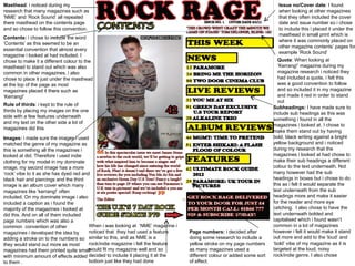 Masthead : i noticed during my research that many magazines such as ‘NME’ and ‘Rock Sound’ all repeated there masthead on the contents page and so chose to follow this convention. Contents:  i chose to include the word ‘Contents’ as this seemed to be an essential convention that almost every magazine i looked at had included. I chose to make it a different colour to the masthead to stand out which was also common in other magazines, i also chose to place it just under the masthead at the top of the page as most magazines placed it there such as ‘Kerrang!’ Issue no/Cover date : I found when looking at other magazines that they often included the cover date and issue number so i chose to include this i placed it under the masthead in small print which is where it was commonly placed on other magazine contents’ pages for example ‘Rock Sound’ Quote : When looking at ‘Kerrang!’ magazine during my magazine research i noticed they had included a quote, i felt this was a good convention to follow and so included it in my magazine and made it red in order to stand out  Subheadings:  I have made sure to include sub headings as this was something i found in all the magazines i looked at. I chose to make them stand out by having bold, black writing against a bright yellow background and i noticed during my research that the magazines i looked at had chose to make their sub headings a different colour to the text underneath. Not many however had the sub headings in boxes but i chose to do this as i felt it would separate the text underneath from the sub headings more and make it easier for the reader and more eye catching.  I also chose to have the text underneath bolded and capitalised which i found wasn’t common in a lot of magazines however i felt it would make it stand out more and add to the ‘loud’ and ‘bold’ vibe of my magazine as it is targeted at the loud, noisy rock/indie genre. I also chose When i was looking at  ‘NME’ magazine i noticed that  they had used a feature similar to this, and as NME is a rock/indie magazine i felt the feature would fit my magazine well and so decided to include it placing it at the bottom just like they had done Page numbers:  i decided after doing some research to include a yellow stroke on my page numbers as many magazines used a different colour or added some sort of effect. Rule of thirds : i kept to the rule of thirds by placing my images on the one side with a few features underneath and my text on the other side a lot of magazines did this  Images:  i made sure the images i used matched the genre of my magazine as this is something all the magazines i looked at did. Therefore i used indie clothing for my model in my dominate image, my second image has a more ‘rock’ vibe to it as she has dyed red and black hair and piercings and the third image is an album cover which many magazines like ‘kerrang!’ often included. On my dominate image i also included a caption as i found the majority of the magazines i looked at did this. And on all of them included page numbers which was also a common  convention of other magazines i developed the idea by adding a stroke on to the numbers so they would stand out more as most magazines had them printed quite small with minimum amount of effects added to them .  
