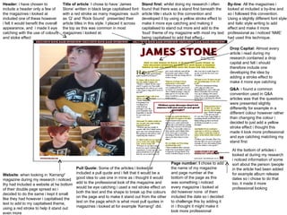 Header:  i have chosen to include a header only a few of the magazines i looked at included one of these however i felt it would benefit the overall appearance, and  i made it eye catching with the use of colours and stoke effect  Title of article : I   chose to have ‘James Stone’ written in black large capitalised font with a red stroke as many magazines  such as ‘Q’ and ‘Rock Sound’  presented their article titles in this style. I placed it across the top as this was common in most magazines i looked at.  By-line : All the magazines i looked at included a by-line and so i followed this convention. Using a slightly different font style and italic style writing to add effect and make it more professional as i noticed ‘NME’ had used this technique.  Stand first:  whilst doing my research i often found that there was a stand first beneath the article title i stuck to this convention and developed it by using a yellow stroke effect to make it more eye catching and making it capitalised to stand out more and add to the  ‘loud’ theme of my magazine with most my text being capitalised to add that effect  Drop Capital:  Almost every article i read during my research contained a drop capital and felt i should therefore include one developing the idea by adding a stroke effect to make it more eye catching  Q&A : i found a common convention used in Q&A articles was that the questions were presented slightly differently for example in a different colour however rather than changing the colour i decided to just add a yellow stroke effect i thought this made it look more professional and eye catching matching my stand first  At the bottom of articles i looked at during my research i noticed information of some sort about the person /people in the article had been added for example album release dates so i chose to do that too, it made it more professional looking  Page number: I  chose to add the name of my magazine and page number at the bottom of the page as this was something i noticed every magazine i looked at did however none  of them included the date so i decided to challenge this by adding it in i thought it might make it look more professional  Pull Quote:  Some of the articles i looked at included a pull quote and i felt that it would be a good idea to use one in mine as i thought it would add to the professional look of the magazine and would be eye catching i used a red stroke effect on both the text and the shape to break up the colours on the page and to make it stand out from the other text on the page which is what most pull quotes in magazines i looked at for example ‘Kerrang!’ did.  Website : when looking in ‘Kerrang!’ magazine during my research i noticed thy had included a website at he bottom of their double page spread so i decided to do the same i kept it small like they had however i capitalised the text to add to my capitalised theme, using a red stroke to help it stand out even more  