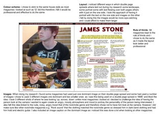 Images : When doing my research i found some magazines had used just one dominant image on their double page spread and some had used a number of images i chose to used 3 different images one dominant and two smaller ones  as i saw this being used on a double page spread in ‘NME’ and liked the idea. I took 3 different shots of where he was looking ‘up, across, down’ unlike most magazines i looked at i decided to challenge the idea of having the person look at the camera i wanted to again create an angry, moody atmosphere and mood to portray the personality of the person being interviewed. I also felt this idea linked to the rude, noisy, angry mood that of the rock/indie genre and therefore chose not to have him look at the camera. However i did make sure like other rock/indie magazines e.g. ‘Rock sound’ that the clothing matched the rock/indie genre so dressed him in dark band clothing and had him hold and electric guitar. I also included an image caption on the dominant image as i noticed this was done a lot when looking at other magazines. Colour scheme : i chose to stick to the same house style as most magazines i looked at such as ‘Q’ did this therefore i felt it would be professional and effective to do the same.  Layout:  i noticed different ways in which double page spreads where laid out during my research some landscape, some portrait some with text flowing over both pages others with it just on the one side, i took the approach of having it portrait with the text on the one side and images on the other i felt by doing this the images would be more eye-catching and i could afford to make them larger.  Rule of thirds:  All magazines kept to the rule of thirds and i chose to do the same as it made the layout look better and professional 