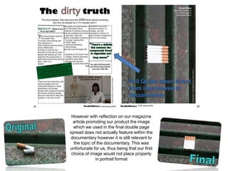 Pull Quote taken direct
                                from interviewee in
                                documentary


 However with reflection on our magazine
  article promoting our product the image
  which we used in the final double page
spread does not actually feature within the
documentary however it is still relevant to
  the topic of the documentary. This was
unfortunate for us, thus being that our first
 choice of image would not place properly
              in portrait format
 