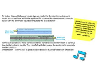 To further this and to keep a house style we made the decision to use the same
music sound bed from within Garage band for both our documentary and our radio
trailer with the aim that it would contribute to the brand identity




   Music from
   Radio Trailer


                                                                 Music from
                                                                documentary

Within our radio trailer there were sound bites from the documentary itself to continue
to establish a brand identity. This hopefully will also enable the audience to associate
the two products.
On reflection I feel this was a good decision because it appeared to work effectively
 