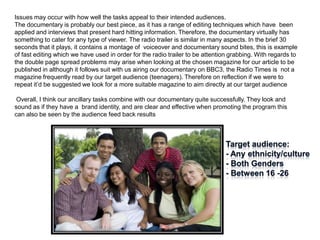 Issues may occur with how well the tasks appeal to their intended audiences.
The documentary is probably our best piece, as it has a range of editing techniques which have been
applied and interviews that present hard hitting information. Therefore, the documentary virtually has
something to cater for any type of viewer. The radio trailer is similar in many aspects. In the brief 30
seconds that it plays, it contains a montage of voiceover and documentary sound bites, this is example
of fast editing which we have used in order for the radio trailer to be attention grabbing. With regards to
the double page spread problems may arise when looking at the chosen magazine for our article to be
published in although it follows suit with us airing our documentary on BBC3, the Radio Times is not a
magazine frequently read by our target audience (teenagers). Therefore on reflection if we were to
repeat it’d be suggested we look for a more suitable magazine to aim directly at our target audience

 Overall, I think our ancillary tasks combine with our documentary quite successfully. They look and
sound as if they have a brand identity, and are clear and effective when promoting the program this
can also be seen by the audience feed back results
 