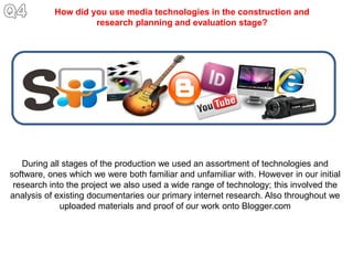 How did you use media technologies in the construction and
                    research planning and evaluation stage?




   During all stages of the production we used an assortment of technologies and
software, ones which we were both familiar and unfamiliar with. However in our initial
 research into the project we also used a wide range of technology; this involved the
analysis of existing documentaries our primary internet research. Also throughout we
             uploaded materials and proof of our work onto Blogger.com
 