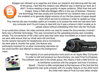 Blogger.com allowed us to organise and share our research and planning with the rest
                    of the group, I feel that this medium was effective way in storing our work as it
                    didn’t involve needing a large quantity of paper evidence. Other than text and
                         images, there is little else Blogger offers in the way of features. However,
                  one technology that was ample and convenient for our research was a scanner,
                 this enabled us to generate digital versions of our the few pieces of paper-based
                                          work which we had to produce in order to update our blog.
     This internet site was incredibly useful as it enable us to access the work we had done from
            any computer and I found it easy to deal with but it was a shame it didn’t enable us to
                                     upload videos without embedding links from site like YouTube.
In our production phase, the video cameras which we used to create the documentary involved
fairly new unfamiliar technology. This was convenient as the uploading process was incredibly
simple. The convenience of the video cams was they were easy mountable on a tripod meaning
we were able ensure that our shots were still and level.
As the camera had ports for headphones and a microphone,
we were able to monitor the audio, this feature was
particularly important to us when conducting interviews as
we could monitor and attempt to reduce the background
noise.
                         The majority of our post-production took place on an Apple iMac Computer.
                          In order to edit and produce our documentary, we used Final Cut Express.
                     The software was new to the whole group, this means it took a little time for us
                                       to familiarise ourselves with the program and how it functions.
                             Myself , I found it a little complicated at first because of the fact that the
                            programme was quite complex with it’s smaller feature on the other hand
                                                     the initial main idea of Final Cut was rather simple.
 