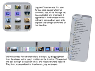 Log and Transfer was first step
                              for our clips, during which we
                              wanted to use. Once footage had
                              been selected and organised it
                              appeared in the Browser on the
                              left-hand side and we were able
                              to place the footage anywhere on
                              our time line.




We then added video transitions to the clips, by dragging them
from the viewer to the rough position on the timeline. We watched
 the edit through a couple of times, and tweaked where needed.
They then appeared on the time line as grey rectangles
 