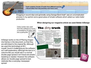 Track contains chunks of audio from different sources
                                  ( Sound bites from documentary and Voice over)



                    Dragging in sound clips and generally using Garage Band itself was an uncomplicated
                    process in my opinion and a good piece of simple software which aided our radio trailer
                    production

                                                    When designing our magazine article we used Adobe InDesign

                     Colour picker was used
                     from this software to insure
                     a consistency of colour with
                     box a pull-quote




InDesign works on the of Placing images
into frames in the document, so that they
are still linked to the original file. Although
we used this technology at AS I
myself, found it challenging as the software
isn’t self explanatory. Although the text is in
columns like you would see in a normal
double page spread it isn’t level and drastic
tweaking is needed. However the software
allows our double page spread to look
relatively like a everyday newspaper
spread
 