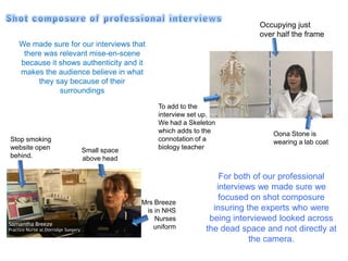 Occupying just
                                                                    over half the frame
  We made sure for our interviews that
   there was relevant mise-en-scene
  because it shows authenticity and it
  makes the audience believe in what
       they say because of their
             surroundings

                                         To add to the
                                         interview set up.
                                         We had a Skeleton
                                         which adds to the              Oona Stone is
Stop smoking                             connotation of a               wearing a lab coat
website open       Small space           biology teacher
behind.            above head

                                                           For both of our professional
                                                          interviews we made sure we
                                                           focused on shot composure
                                    Mrs Breeze
                                     is in NHS           insuring the experts who were
                                        Nurses          being interviewed looked across
                                       uniform         the dead space and not directly at
                                                                   the camera.
 