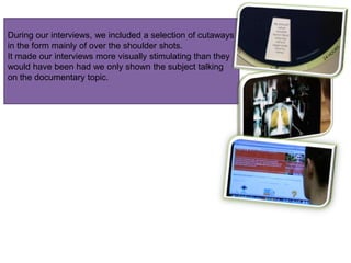 During our interviews, we included a selection of cutaways
in the form mainly of over the shoulder shots.
It made our interviews more visually stimulating than they
would have been had we only shown the subject talking
on the documentary topic.
 