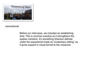 conventional

               Before our interviews, we included an establishing
               shot. This is common practice as it strengthens the
               spoken narrative. It’s something Grierson defined
               under the expostional mode as “evidentiary editing” as
               it gives support in visual format to the voiceover.
 