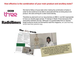 How effective is the combination of your main product and ancillary texts?


                    We tried to follow a house style when making the combination of tasks in
                    order for the audience to be able to associate all three as being about one
                    product. We were aiming for a clear brand identity.

                    Therefore as planned to air our documentary on BBC 3, we felt it appropriate
                    to have our double page spread, TV listings in Radio Times because of the
                    association between the two. Although it is questionable that our desired
                    target audience would not themselves read this magazine, we said that they
                    would read their parents copy.
 