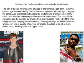 How does your media product represent particular social groups The sort of people my magazine engage to are females aged from 16-25 this chosen age was decided by the front cover image with a model aged ranging the same. Also the target audience is for readers who are interested in RnB music and who like to keep up to date with the latest news. The class of the magazine can be decided by anyone from the indication received off the price range and also the pug (advertisement). The pug portrays a £3.00 off voucher which everyone is usually after. This concludes the class to be all of them (lower class, working class and upper class). 