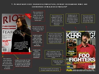 1. In what ways does your media product use, develop or challenge forms and conventions of real media products? The barcode, issue number, date and price are conventions that must appear on every magazine. I HAVE A FOOTER AT THE BOTTOM OF MY COVER TO SHOW A LITTLE MORE OF WHAT CAN BE FOUND INSIDE THE MAGAZINE. I HAVE USED A PULL QUOTE ON THE COVER TO ENTICE READERS. I HAVE PLACED MY COVER LINES ALONG THE LEFT HAND SIDE IN THE TYPICAL STYLE OF A MAGAZINE. The main image has an effect on it, and is set along the right third. The masthead on Kerrang! Is also big and bold, and also works to stand out and show that it is a rock music magazine. The masthead Is big and bold to stand out and to reinforce the idea of rock music being loud. Kerrang! uses A header, which is something I didn’t. I didn’t think it would fit very well into the cover of mine. The main image is set along the right third, and takes up most of the cover, as mine also does. Standard barcode, date and issue number. On this cover, another image has been used on the side, which I had originally planned to do. I didn’t as I experimented, but none of the images seemed to fit in place. The cover lines can be found at the bottom of this cover, with the main feature standing out in bold 3d letters.  The footer contains lots of names of bands, where mine only has 3. 