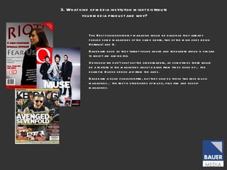 3. What kind of media institution might distribute your media product and why? The Best publisher for my magazine would be bauer as they already publish some magazines of the same genre, two of the main ones being Kerrang! and Q.  Bauer are good as they target young adults and teenagers which is similar to what I am aiming for.  Obviously we don’t shut out the older readers, as sometimes there would be a feature in the magazines about a band from times gone by… for example Queen or bon jovi from the ages.  Bauer are a huge publisher firm, but they only do these two rock music magazines… the rest is other kinds of music, plus film and gossip magazines.  