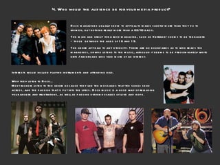 4. Who would the audience be for your media product?  Rock magazines usually seem to appeal to males slightly more than they do to women, but nothing really more than a 60:40 basis.  The main age group for a rock magazine, such as Kerrang! seems to be teenagers – those  between the ages of 16 and 19.  The genre appeals to any ethnicity. There are no boundaries as to who reads the magazines, or who listens to the music, although it seems to be predominately white brits / americans who take more of an interest. Interests would include playing instruments and attending gigs. Why they listen to Rock… Most rockers listen to this genre because they like the messages that the songs send across, and the passion that is put into the lyrics. Rock music is a good way of releasing your angers and frustrations, as well as passing over messages of love and hope. 