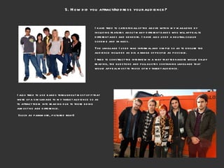 5. How did you attract/address your audience? I have tried to cater for all of the above within my magazine by including features about many different bands who will appeal to different ages and genders. I have also used a neutral colour scheme and images.  The language I used was informal and simple so as to ensure the audience included as big a range of people as possible.  I tried to construct the interview in a way that teenagers would enjoy reading, the questions and pull quotes containing language that would appeal most to those of my target audience.  I also tried to use bands throughout most of it that were of a similar age to my target audience so as to attract them into reading due to there being almost no age difference. (such as paramore, pictured right) 