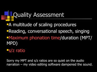 Quality Assessment  A multitude of scaling procedures Reading, conversational speech, singing  Maximum phonation time /duration (MPT/MPD) s/z ratio   Sorry my MPT and s/z ratios are so quiet on the audio narration – my video editing software dampened the sound. 