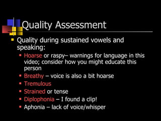 Quality Assessment  Quality during sustained vowels and speaking: Hoarse  or raspy– warnings for language in this video; consider how you might educate this person Breathy  – voice is also a bit hoarse Tremulous   Strained  or tense Diplophonia  – I found a clip! Aphonia – lack of voice/whisper 