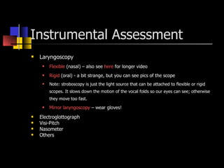Instrumental Assessment Laryngoscopy  Flexible  (nasal) – also see  here  for longer video Rigid  (oral) - a bit strange, but you can see pics of the scope Note: stroboscopy is just the light source that can be attached to flexible or rigid scopes. It slows down the motion of the vocal folds so our eyes can see; otherwise they move too fast. Mirror  laryngoscopy  – wear gloves! Electroglottograph Visi-Pitch Nasometer Others 