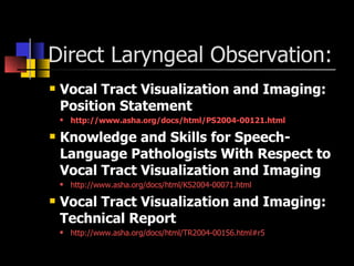 Direct Laryngeal Observation: Vocal Tract Visualization and Imaging: Position Statement http://www.asha.org/docs/html/PS2004-00121.html Knowledge and Skills for Speech-Language Pathologists With Respect to Vocal Tract Visualization and Imaging http://www.asha.org/docs/html/KS2004-00071.html Vocal Tract Visualization and Imaging: Technical Report http://www.asha.org/docs/html/TR2004-00156.html#r5 