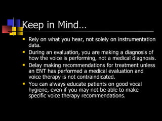 Keep in Mind… Rely on what you hear, not solely on instrumentation data. During an evaluation, you are making a diagnosis of how the voice is performing, not a medical diagnosis. Delay making recommendations for treatment unless an ENT has performed a medical evaluation and voice therapy is not contraindicated. You can always educate patients on good vocal hygiene, even if you may not be able to make specific voice therapy recommendations. 