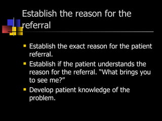 Establish the reason for the referral   Establish the exact reason for the patient referral. Establish if the patient understands the reason for the referral. “What brings you to see me?” Develop patient knowledge of the problem. 