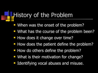 History of the Problem  When was the onset of the problem? What has the course of the problem been? How does it change over time? How does the patient define the problem? How do others define the problem? What is their motivation for change? Identifying vocal abuses and misuse. 