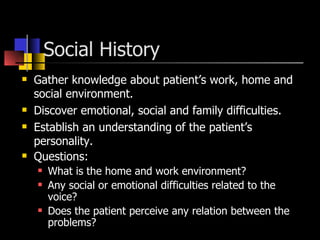 Social History  Gather knowledge about patient’s work, home and social environment. Discover emotional, social and family difficulties. Establish an understanding of the patient’s personality. Questions: What is the home and work environment? Any social or emotional difficulties related to the voice? Does the patient perceive any relation between the problems? 