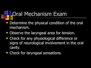 Oral Mechanism Exam  Determine the physical condition of the oral mechanism. Observe the laryngeal area for tension. Check for any physiological difference or signs of neurological involvement in the oral cavity. Check for laryngeal sensations. 