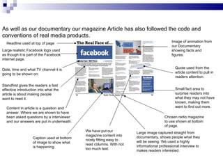 As well as our documentary our magazine Article has also followed the code and conventions of real media products.  Quote used from the article content to pull in readers attention. Small fact area to surprise readers into what they may not have known, making them want to find out more. Chosen radio magazine to use shown at bottom of page.  Large image captured straight from documentary, shows people what they will be seeing. We used a highly informational professional interview to makes readers interested. Caption used at bottom of image to show what is happening.  Content in article is a question and answer. Where we are shown to have been asked questions by a interviewer and our answers are put in underneath.  Headline used at top of page Large realistic Facebook logo used as though it is part of the Facebook internet page. Date, time and what TV channel it is going to be shown on.  Standfirst gives the readers a fast effective introduction into what the article is about making people want to read it. We have put our magazine content into nicely fitting easy to read columns. With not too much text.  Image of animation from our Documentary showing facts and figures.  