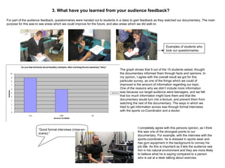 For part of the audience feedback, questionnaires were handed out to students in a class to gain feedback as they watched our documentary. The main purpose for this was to see areas which we could improve for the future, and also areas which we did well on. The graph shows that 9 out of the 15 students asked, thought the documentary informed them through facts and opinions. In my opinion, I agree with the overall result we got for this particular survey, as one of the things which we could of improved is the amount of information regarding our topic. One of the reasons why we didn’t include more information was because our target audience were teenagers, and we felt that too much information might bore them and that the documentary would turn into a lecture, and prevent them from watching the rest of the documentary. The ways in which we tried to get information across was through formal interviews with the sports co-Coordinator and a doctor. Examples of students who took our questionnaires. “ Good formal interviews (mise-en-scene).” I completely agree with this persons opinion, as I think this was one of the strongest points to our documentary. For example, with the interview with the sports-coordinator, he is dressed in sports wear and has gym equipment in the background to convey his job title. As this is important as it lets the audience see him in his natural environment and they are more likely to believe what he is saying compared to a person who is sat at a desk talking about exercise. 3. What have you learned from your audience feedback? 